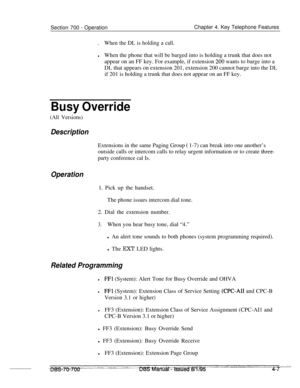 Page 874Section 700 - OperationChapter 4. Key Telephone Features
.
When the DL is holding a call.
lWhen the phone that will be barged into is holding a trunk that does not
appear on an FF key. For example, if extension 
200 wants to barge into a
DL that appears on extension 201, extension 200 cannot barge into the DL
if 201 is holding a trunk that does not appear on an FF key.
Busy Override
(All Versions)
DescriptionExtensions in the same Paging Group 
( 1-7) can break into one another’s
outside calls or...
