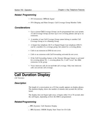 Page 876Section 700 - Operation
Related Programming
Chapter 4. Key Telephone Features
Considerations
.
.
.
.FF3 (Extension): 
Offhook Signal
FF4 (Ringing and Hunt Groups): Call Coverage Group Member Table
Up to sixteen 
CaLl Coverage Groups can be programmed into your system.A Call Coverage Group can have up to two covering phones and up to six
extensions.A member of one Call Coverage Group cannot belong to another Call
Coverage Group or to a Hunting Group.
A Single-line telephone (SLT) or Digital Single Line...