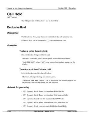 Page 883Chapter 4. Key Telephone FeaturesSection 700 - Operation
Call Hold
(All Versions)The DBS provides both Exclusive and System Hold.
Exclusive HoldDescription
With Exclusive Hold, only the extension that held the call can retrieve it.
Exclusive Hold can be used to hold CO calls and intercom calls.
Operation
To place a call on Exclusive Hold:Press the line key being used for the call.
The line LED flashes green. and the phone issues intercom dial tone.
“Hold TRK #XX” (where “XX” is the outside line number)...