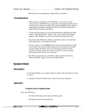 Page 884Section 700 - OperationChapter 4. Key Telephone Features
lFFl (System): Non-Appearing Central Office Line Hold
Considerations
lWhen using an outside line for which there is no line key on your
extension, press the HOLD key to place the call on hold, and then press a
vacant line key. Release the held call by pressing HOLD again. (System
programming determines whether the call will be placed on Exclusive
Trunk Hold or System Trunk Hold.)
lA held call will recall if it is not retrieved before the Hold...
