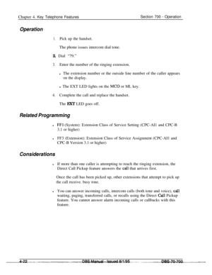 Page 889Chapter 4. Key Telephone FeaturesSection 700 - Operation
Operation
1.Pick up the handset.The phone issues intercom dial tone.
2. Dial “79.”
3.Enter the number of the ringing extension.
lThe extension number or the outside line number of the caller appears
on the display.l The EXT LED lights on the 
MC0 or ML key.
4.Complete the call and replace the handset.
The EXT LED goes off.
Related Programming
lFFl (System): Extension Class of Service Setting (CPC-AI1 and CPC-B
3.1 or higher)
lFF3 (Extension):...