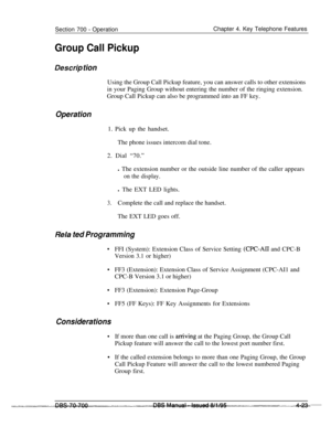 Page 890Section 700 - OperationChapter 4. Key Telephone Features
Group Call Pickup
Des&p tionUsing the Group Call Pickup feature, you can answer calls to other extensions
in your Paging Group without entering the number of the ringing extension.
Group Call Pickup can also be programmed into an FF key.
Operation1. Pick up the handset.
The phone issues intercom dial tone.
2. Dial “70.”
l The extension number or the outside line number of the caller appears
on the display.l The EXT LED lights.
3.Complete the call...