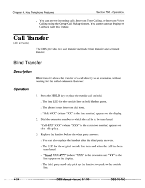 Page 891Chapter 4. Key Telephone FeaturesSection 700 - Operation
lYou can answer incoming calls, Intercom Tone Calling, or Intercom Voice
Calling using the Group Call Pickup feature. You cannot answer Paging or
Callback with this feature.
Call Transfer
(All Versions)The DBS provides two call transfer methods: blind transfer and screened
transfer.Blind Transfer
Description
Blind transfer allows the transfer of a call directly to an extension, without
waiting for the called extension Eo answer.
Operation
1.Press...