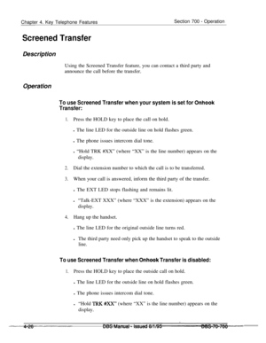 Page 893Chapter 4. Key Telephone FeaturesSection 700 - Operation
Screened TransferDescription
Using the Screened Transfer feature, you can contact a third party and
announce the call before the transfer.
Operation
To use Screened Transfer when your system is set for Onhook
Transfer:
1.Press the HOLD key to place the call on hold.
l The line LED for the outside line on hold flashes green.
l The phone issues intercom dial tone.
l “Hold TRK #XX” (where “XX” is the line number) appears on the
display.
2.Dial the...