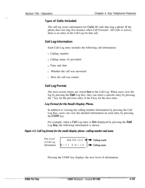 Page 900Section 700 - OperationChapter 4. Key Telephone Features
Types of Calls IncludedThe call log stores information for 
Caiier ID calls that ring a phone. If the
phone does not ring (for instance when Call Forward 
- All Calls is active),
there is no entry in the Call Log for that call.
Call Log InformationEach Call Log entry includes the following call information:
l Calling number
l Calling name (if provided)
l Time and date
lWhether the call was answered
lHow the call was routed.
Call Log FormatThe most...