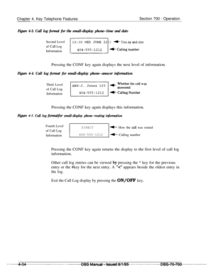 Page 901Chapter 4. Key Telephone FeaturesSection 700 - Operation
Figure 4-3. Call log format for the small-display phone--time and dateSecond Level
of 
Call Log
Information
10 : 3 0 WED JUNE 22 4 Time, day and date
El 4 Calling nu#nberPressing the CONF key again displays the next level of information.
Figure 4-4. Call log format for small-display phone--answer informationThird Level
of Call Log
Information
Pressing the CONF key again displays this information.
Figure 4-5. Call log formatfor small-display...