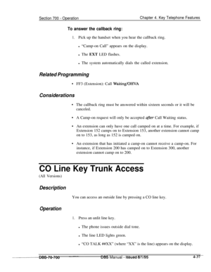 Page 904Section 700 - OperationChapter 4. Key Telephone Features
To answer the callback ring:
1.Pick up the handset when you hear the callback ring.
l “Camp-on Call” appears on the display.
l The EXT LED flashes.
l The system automatically dials the called extension.
Related Programming
.FF3 (Extension): Call Waiting/OHVA
Considerations
.
.
.
.The callback ring must be answered within sixteen seconds or it will be
canceled.A Camp-on request will only be accepted 
after Call Waiting status.
An extension can only...