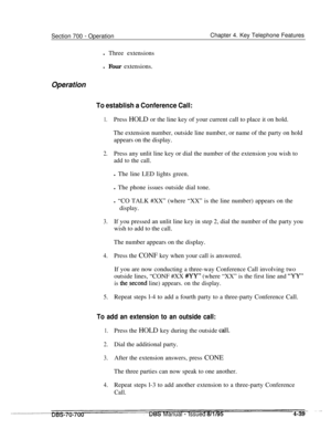 Page 906Section 700 - OperationChapter 4. Key Telephone Features
l Three extensions
l Four extensions.
Operation
To establish a Conference Call:
1.Press HOLD or the line key of your current call to place it on hold.
The extension number, outside line number, or name of the party on hold
appears on the display.
2.Press any unlit line key or dial the number of the extension you wish to
add to the call.l The line LED lights green.
l The phone issues outside dial tone.
l “CO TALK #XX” (where “XX” is the line number)...