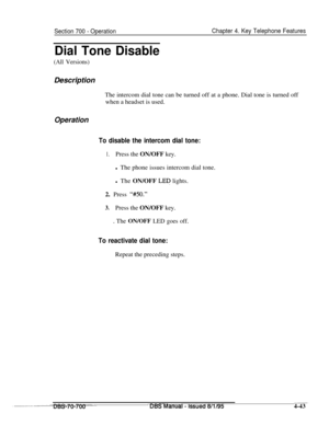 Page 910Section 700 - OperationChapter 4. Key Telephone Features
Dial Tone Disable
(All Versions)Description
The intercom dial tone can be turned off at a phone. Dial tone is turned off
when a headset is used.
Operation
To disable the intercom dial tone:
1.Press the ON/OFF key.
l The phone issues intercom dial tone.
l The ON/OFF 
LED lights.
2. Press 
‘MO.”
3.Press the ON/OFF key.
. The ON/OFF LED goes off.
To reactivate dial tone:Repeat the preceding steps.
-..mDBSManuai - ISSued 8/l/95___4-43 