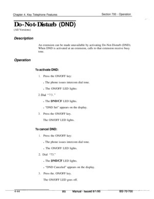 Page 911Chapter 4. Key Telephone FeaturesSection 700 - Operation
Do-Not-Disturb (DND)
(All Versions)
Description
An extension can be made unavailable by activating Do-Not-Disturb (DND).
When DND is activated at an extension, calls to that extension receive busy
tone.Operation
To activate DND:
1.Press the ON/OFF key:
l The phone issues intercom dial tone.
l The ON/OFF LED lights:
3 Dial “73.”-.l The 
DND/CF LED lights.
l “DND Set” appears on the display.
3.Press the ON/OFF key.
The ON/OFF LED lights.
To cancel...