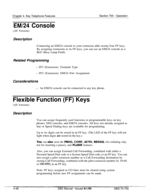 Page 913Chapter 4. Key Telephone FeaturesSection 700 - Operation
EM/24 Console
(All Versions)Description
Connecting an EM/24 console to your extension adds twenty-four FF keys.
By assigning extensions to its FF keys, you can use an EM/24 console as a
BLF (Busy Lamp Field).
Related Programming
l FF3 (Extension): Terminal Type
l FF3 (Extension): EM/24 Port Assignment
Co@siderationslAn EM/24 console can be connected to any key phone.
Flexib!e Function (FF) Keys
(All Versions)Description
You can assign frequently...