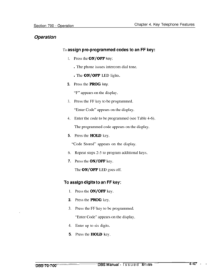 Page 914Section 700 - OperationChapter 4. Key Telephone Features
Operation
To assign pre-programmed codes to an FF key:
1.Press the ON/OFF key:l The phone issues intercom dial tone.
l The ON/OFF LED lights.
2.Press the PROG key.“F” appears on the display.
3.Press the FF key to be programmed.
“Enter Code” appears on the display.
4.Enter the code to be programmed (see Table 4-6).
The programmed code appears on the display.
5.Press the HOLD key.“Code Stored” appears on the display.
6.Repeat steps 2-5 to program...