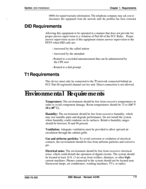 Page 93Section 300~InstallationChapter 1. Requirements
0909) for repair/warranty information. The telephone company may ask you to
disconnect this equipment from the network until the problem has been corrected.
DID Requirements
Allowing this equipment to be operated in a manner that does not provide for
proper answer supervision is a violation of Part 68 of the FCC Rules.
Proper
answer supervision occurs if this equipment returns answer supervision to the
PSTN when DID calls are:
- Answered by the called...
