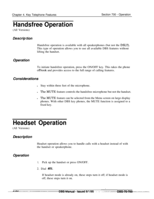 Page 921Chapter 4. Key Telephone FeaturesSection 700 - Operation
Handsfree Operation
(All Versions)
Des&p tionHandsfree operation is available with all speakerphones (but not the 
DSLT).This type of operation allows you to use all available DBS features without
lifting the handset.
Operation
To initiate handsfree operation, press the ON/OFF key. This takes the phone
offhook and provides access to the full range of calling features.
Considerations
lStay within three feet of the microphone.
lThe MUTE feature...