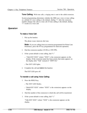 Page 923Chapter 4. Key Telephone FeaturesSection 700 - Operation
Tone Calling. With tone calls, a ringing tone is sent to the called extension.System programming determines whether the DBS uses voice or tone calling
as a default. 
If voice calling is the default, dialing “1” after the extension
number changes the call to a tone call. If tone calling is the default, dialing
“1” results in a voice call.
Operatioi,
To make a Voice Call:
!.Pick up the handset.
The phone issues intercom dial tone.Note: If you are...