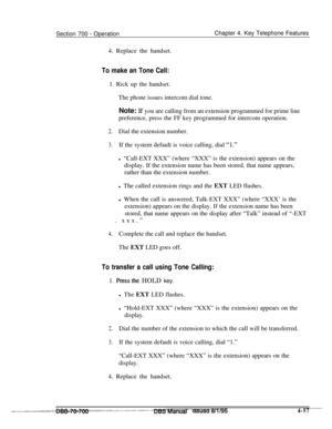 Page 924Section 700 - OperationChapter 4. Key Telephone Features
4. Replace the handset.
To make an Tone Call:1. Rick up the handset.
The phone issues intercom dial tone.
Note: 
Lf you are calling from an extension programmed for prime line
preference, press the FF key programmed for intercom operation.
2.Dial the extension number.
3.If the system default is voice calling, dial “1.”l “Call-EXT XXX” (where “XXX” is the extension) appears on the
display. If the extension name has been stored, that name appears,...