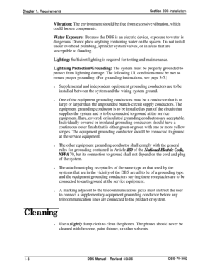 Page 94Chapter 1. ReauirementsSection 300-installation
Vibration: The environment should be free from excessive vibration, which
could loosen components.
Water Exposure: Because the DBS is an electric device, exposure to water is
dangerous. Do not place anything containing water on the system. Do not install
under overhead plumbing, sprinkler system valves, or in areas that are
susceptible to flooding.
Lighting: Sufficient lighting is required for testing and maintenance.
Lightning Protection/Grounding: The...
