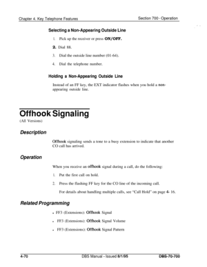 Page 937Chapter 4. Key Telephone FeaturesSection 700 - Operation
Selecting a Non-Appearing Outside Line
1.Pick up the receiver or press ON/OFF.2. Dial 88.
3.Dial the outside line number (01-64).
4.Dial the telephone number.
Holding a Non-Appearing Outside LineInstead of an FF key, the EXT indicator flashes when you hold a 
non-
appearing outside line.
Offhook Signaling
(All Versions)
Description
Offhook signaling sends a tone to a busy extension to indicate that another
CO call has arrived.
OperationWhen you...