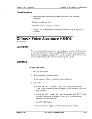 Page 938’ ? ,Section 700 
- OperationChapter 4. Key Telephone Features--
ConsiderationslThe system does not send the 
offhook signal under the following
conditions:
- During a conference call
- While the called extension is on hold
-During a call on a CO line for which there is no line key on the called
extension.
Offhook Voice Announce (OHVA)
(All Versions)
DescriptionYou can interrupt a busy extension when making an Intercom Call. and then
use the Off-Hook Voice Announce (OHVA) feature make an announcement...