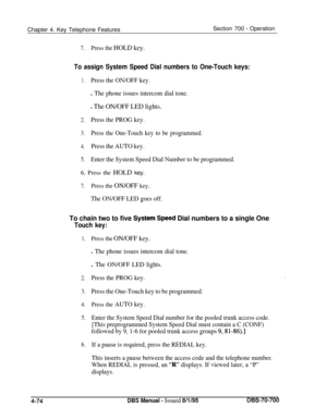 Page 941Chapter 4. Key Telephone FeaturesSection 700 - Operation
7.Press the HOLD key.
To assign System Speed Dial numbers to One-Touch keys:
1.Press the ON/OFF key.
l The phone issues intercom dial tone.
l The ON/OFF LED lights.
2.Press the PROG key.
3.Press the One-Touch key to be programmed.
4.Press the AUTO key.
5.Enter the System Speed Dial Number to be programmed.6. Press the HOLD key.
7.Press the ON/OFF key.
The ON/OFF LED goes off.
To chain two to five System’Speed Dial numbers to a single One
Touch...