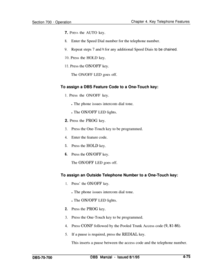 Page 942Section 700 - OperationChapter 4. Key Telephone Features
7. 
Presy the AUTO key.
8.Enter the Speed Dial number for the telephone number.
9.Repeat steps 7 and I( for any additional Speed Diais to be chained.
IO. Press the HOLD key.
Il. Press the ON/OFF key.
The ON/OFF LED goes off.
To assign a DBS Feature Code to a One-Touch key:
1. Press the ON/OFF key.
l The phone issues intercom dial tone.
l The ON/OFF LED lights.
2. Press the PROG key.
3.Press the One-Touch key to be programmed.
4.Enter the feature...