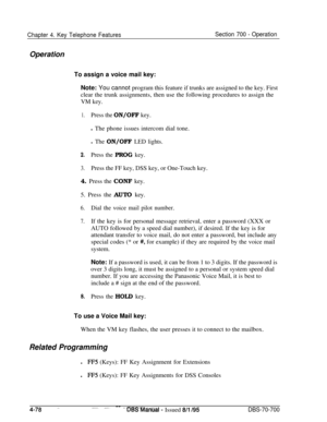 Page 945Chapter 4. Key Telephone FeaturesOperationSection 700 - OperationTo assign a voice mail key:
Note: You cannot program this feature if trunks are assigned to the key. First
clear the trunk assignments, then use the following procedures to assign the
VM key.
1.Press the ON/OFF key.l The phone issues intercom dial tone.
l The ON/OFF LED lights.
2.Press the PROG key.
3.Press the FF key, DSS key, or One-Touch key.
4. Press the CONF key.
5. Press the AUTO key.
6.Dial the voice mail pilot number.
7.If the key...
