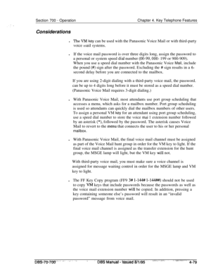 Page 946Section 700 - OperationChapter 4. Key Telephone Features
Considerations
lThe VM key can be used with the Panasonic Voice Mail or with third-party
voice 
[nail systems.
lIf the voice mail password is over three digits long, assign the password to
a personal or system speed 
dial number (00-99,000- 199 or 900-909).
When you use a speed dial number with the Panasonic Voice Mail, include
the pound 
(#) sign after the password. Excluding the # sign results in a 6-second delay before you are connected to the...
