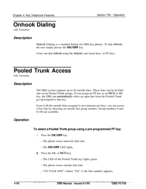 Page 947Chapter 4. Key Telephone FeaturesSection 700 - Operation
Onhook Dialing
(All Versions)Description
Onhook Dialing is a standard feature for DBS key phones. To dial onhook,
the user simply presses the 
ON/OFF key.Users can dial 
onhook using the dialpad, one-touch keys, or FF keys.
Pooled Trunk Access
(All Versions)Description
The DBS system supports up to 64 outside lines. These lines can be divided
into seven Pooled Trunk groups. If you assign an FF key as an 
MC0 or ML
key, the DBS can 
automatica!ly...