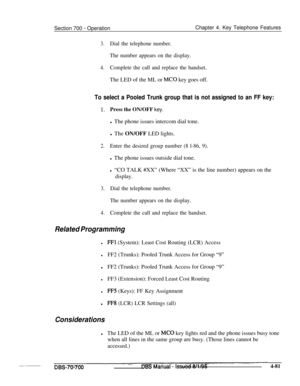 Page 948Section 700 - OperationChapter 4. Key Telephone Features
3.Dial the telephone number.
The number appears on the display.
4.Complete the call and replace the handset.The LED of the ML or 
MC0 key goes off.
To select a Pooled Trunk group that is not assigned to an FF key:
1.Press the ON/OFF key.l The phone issues intercom dial tone.
l The ON/OFF LED lights.
2.Enter the desired group number (8 l-86, 9).l The phone issues outside dial tone.
l “CO TALK #XX” (Where “XX” is the line number) appears on the...
