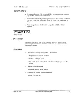 Page 950Section 700 - OperationChapter 4. Key Telephone Features
Considerations
lTo make an Intercom Call, press the FF key programmed as an intercom
key and then dial the extension number.
lIf a member of the trunk group assigned to 
FFl is also assigned to a Direct
Line key, Prime Line Pickup will access the Direct Line key instead of
FFl.lPrime line preference should not be assigned to an SLT or DSLT
telephone.
Private Line
(All Versions). Description
An outside line can be reserved for exclusive access by...
