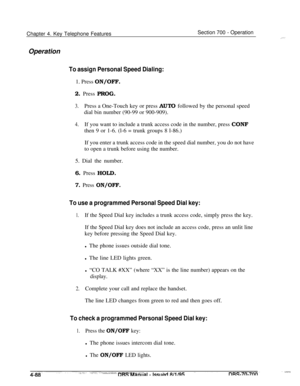 Page 955Chapter 4. Key Telephone FeaturesSection 700 - Operation
Operation
To assign Personal Speed Dialing:1. Press ON/OFF.
2. Press PROG.
3.Press a One-Touch key or press AUTO followed by the personal speed
dial bin number (90-99 or 900-909).
4.If you want to include a trunk access code in the number, press CONF
then 9 or 1-6. (l-6 = trunk groups 8 l-86.)
If you enter a trunk access code in the speed dial number, you do not have
to open a trunk before using the number.
5. Dial the number.
6. Press HOLD.
7....