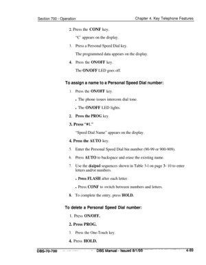 Page 956Section 700 - OperationChapter 4. Key Telephone Features
2. Press the CONF key.
“C’ appears on the display.
3.Press a Personal Speed Dial key.
The programmed data appears on the display.
4.Press the ON/OFF key.
The ON/OFF LED goes off.
To assign a name to a Personal Speed Dial number:
1.Press the ON/OFF key.
l The phone issues intercom dial tone.
l The ON/OFF LED lights.
2.Press the PROG key.3. Press 
“#Il.”
“Speed Dial Name” appears on the display.
4. Press the AUTO key.
5.Enter the Personal Speed Dial...