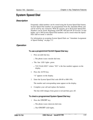 Page 958Section 700 - Operation
System Speed DialChapter 4. Key Telephone Features
Description
Frequently called numbers can be stored using the System Speed Dial feature.
System Speed Dial numbers are programmed from the Attendant Phone and
can be used by any extension. With all versions, up to 90 System Speed Dial
Numbers can be stored. Beginning with 
CPC-AI1 and CPC-B Version 7.0 and
higher, up to 200 System Speed Dial numbers can be stored when the Speed
Dial Add-on mode is selected.
For information on...