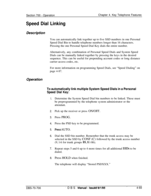 Page 960Section 700 - Operation
Speed Dial LinkingChapter 4. Key Telephone Features
Description
You can automatically link together up to five SSD numbers in one Personal
Speed Dial Bin to handle telephone numbers longer than 16 characters.
Pressing the one Personal Speed Dial Key dials the entire number.
Alternatively, any combination of Personal Speed Dials and System Speed
Dials can be manually linked together by pressing the keys in the desired
sequence. This can be useful for prepending account codes or...