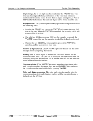 Page 967Chapter 4. Key Telephone FeaturesSection 700 - Operation
Digit Storage. Up to six digits can be stored under the 
VM/TRF key. This
total can be comprised of any combination of the voice mail extension
number and the special codes. If more than six digits are required, a PSD or
SSD number that contains the necessary digits can be stored under the key.
Key Operations. The system responds to key operations during the transfer in
the following ways:
lPressing the FLASH key cancels the 
VM/TRF and returns...