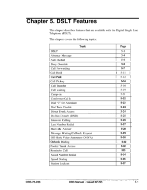 Page 968Chapter 5. DSLT Features
This chapter describes features that are available with the Digital Single LineTelephone (DSLT).This chapter covers the following topics:
TopicPage
1 Absence Message
1 Auto Redial
Busy Override5-6
Call Forwarding5-7
1 Call Hold
1 CallPark
1 Call PickupI 5-11 I
1 5-12 1
1 5-14 1I Call Transfer
1 5-16 ICall waiting
5-19Camp-on
5-21
Conference Cal Is5-22
Dial “0” for Attendant5-23
Dial Tone Disable5-24
Direct Trunk Access
Do-Not-Disturb (DND)
Intercom Calling5-26
Last Number...