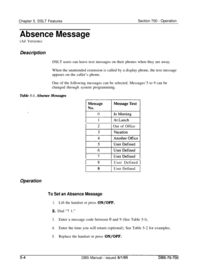 Page 971Chapter 5. DSLT FeaturesSection 700 - Operation
Absence Message
(Ail Versions)Description
DSLT users can leave text messages on their phones when they are away.
When the unattended extension is called by a display phone, the text message
appears on the caller’s phone.
One of the following messages can be selected. Messages’5 to 9 can be
changed through system programming.
Table 
5-I. Absence Messages
I 2] Out of Office
I 81 User Defined I
9User Defined
Operation
To Set an Absence Message
1.Lift the...