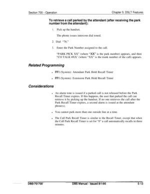 Page 980Section 700 - OperationChapter 5. DSLT Features
To retrieve a call parked by the attendant (after receiving the park
number from the attendant):
1.Pick up the handset.
The phone issues intercom dial toned.
2. Dial “76.”
3.Enter the Park Number assigned to the call.
“PARK PICK XX” (where 
“xx” is the park number) appears, and then
“CO TALK #XX’ (where “XX” is the trunk number of the call) appears.
Related Programming
lFFl (System): Attendant Park Hold Recall Timer
l
FFl (System): Extension Park Hold...