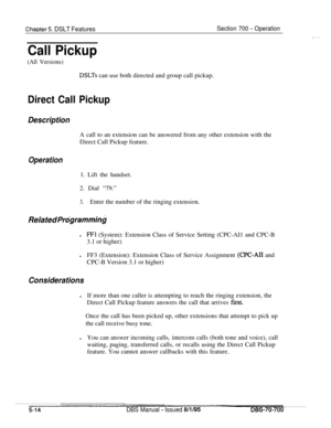 Page 981ChaDter 5. DSLT FeaturesSection 700 - Operation
Call Pickup
(All Versions)
DSLTs can use both directed and group call pickup.
Direct Call Pickup
DescriptionA call to an extension can be answered from any other extension with the
Direct Call Pickup feature.
Operation1. Lift the handset.
2. Dial “79.”
3.Enter the number of the ringing extension.
Related Prdgramminbl
FFl (System): Extension Class of Service Setting (CPC-AI1 and CPC-B
3.1 or higher)
lFF3 (Extension): Extension Class of Service Assignment...
