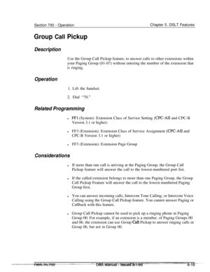 Page 982Section 700 - Operation
Group Call PickupChapter 5. DSLT Features
Description
OperationUse the Group Call Pickup feature, to answer calls to other extensions within
your Paging Group (01-07) without entering the number of the extension that
is ringing.1. Lift the handset.
2. Dial “70.”
Related Programming
lFFl (System): Extension Class of Service Setting (CPC-AI1 and CPC-B
Version 3.1 or higher)
lFF3 (Extension): Extension Class of Service Assignment (CPC-AI1 and
CPC-B Version 3.1 or higher)
lFF3...