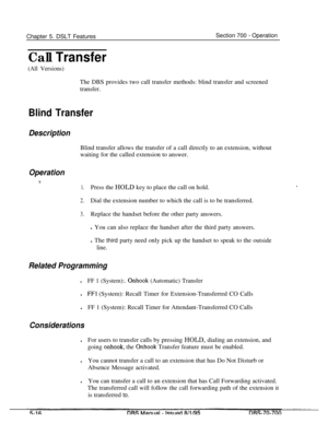 Page 983Chapter 5. DSLT FeaturesCall TransferSection 700 
- Operation
(All Versions)The DBS provides two call transfer methods: blind transfer and screened
transfer.
Blind Transfer
DescriptionBlind transfer allows the transfer of a call directly to an extension, without
waiting for the called extension to answer.
Operation
t
1.Press the HOLD key to place the call on hold.
2.Dial the extension number to which the call is to be transferred.
3.Replace the handset before the other party answers.
l You can also...