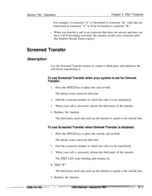 Page 984Section 700 - OperationChapter 5. DSLT Features
For example, if extension “A” is forwarded to extension “B,” calls that are
transferred to extension “A” w-ill be forwarded to extension “B.”
lWhen you transfer a call to an extension that does not answer and does not
have Call Forwarding activated, the transfer recalls your extension after
the Transfer Recall Timer expires.
Screened Transfer
DescriptionUse the Screened Transfer feature to contact a third party and announce the
call before transferring it....