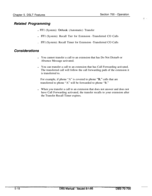 Page 985Chapter 5. DSLT FeaturesSection 700 - Operation
Related Programming
l 
FFI (System): Onhook (Automatic) Transfer
l
FFl (System): Recall Tier for Extension -Transferred CO Calls
.
FFl (System): Recall Timer for Extension -Transferred CO Calls
Considerations
lYou cannot transfer a call to an extension that has Do Not Disturb or
Absence Message activated.
lYou can transfer a call to an extension that has Call Forwarding activated.
The transferred call will follow the call forwarding path of the extension...