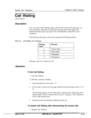 Page 986Section 700 - OperationChapter 5. DSLT Features
Call Waiting(All Versions)
Description
You can send a Call Waiting signal, followed by a brief LCD message, to a
busy extension. The party receiving the message need only replace the
handset and then pick it up again to be automatically connected to your
extension.
The following messages can be sent using the Call Waiting feature:
Table 5-4.Call Waiting Text Messages
Message
Code
5
Message
“Visitor Here”
1 61 “Need Help”II 7I 
“Imoortant”I
9“Emergency”...