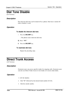 Page 991Chapter 5. DSLT FeaturesSection 700 - Operation
Dial Tone Disable
(All Versions)Description
The intercom dial tone can be turned off at a phone. Dial tone is turned off
when a headset is used.
Operation
To disable the intercom dial tone:
1.Press the ON/OFF key.l The phone issues intercom dial tone.
2. Press 
‘MO.”
3.Press the ON/OFF key.
To reactivate dial tone:
Repeat the preceding steps.
Direct Trunk Access
(All Versions)Description
Extension users can access specific trunks for outgoing calls....