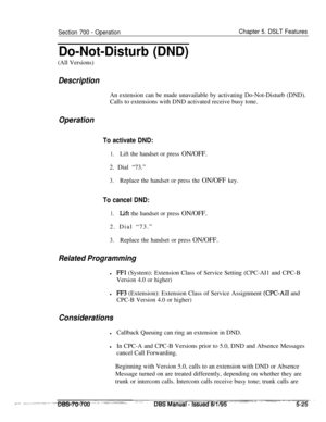 Page 992Section 700 - OperationChapter 5. DSLT Features
Do-Not-Disturb (DND)(All Versions)
DescriptionAn extension can be made unavailable by activating Do-Not-Disturb (DND).
Calls to extensions with DND activated receive busy tone.
Operation
To activate DND:
1.Lift the handset or press ON/OFF.2. Dial “73.”
3.Replace the handset or press the ON/OFF key.
To cancel DND:
1.Lift the handset or press ON/OFF.2. Dial “73.”
3.Replace the handset or press ON/OFF.
Related Programming
lFFl (System): Extension Class of...
