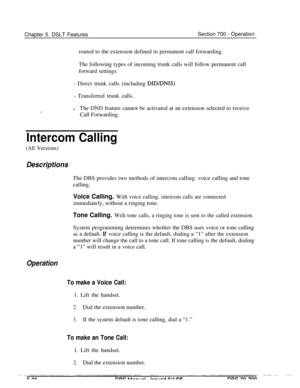 Page 993Chapter 5. DSLT FeaturesSection 700 - Operation
routed to the extension defined in permanent call forwarding.
The following types of incoming trunk calls will follow permanent call
forward settings:
- Direct trunk calls (including DID/DNIS)
- Transferred trunk calls.
lThe DND feature cannot be activated at an extension selected to receive
Call Forwarding.
Intercom Calling
(All Versions)
DescriptionsThe DBS provides two methods of intercom calling: voice calling and tone
calling.
Voice Calling. With voice...