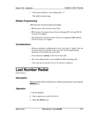 Page 994Section 700 - OperationChapter 5. DSLT Features
3.If the system default is voice calling, dial a “1.”
The called extension rings.
Related Programming
l FFl (System): Extension Intercom Callingl
FFl (System): Alert Tone for Voice Calls
lFFl (System): Extension Class of Service Setting (CPC-AI1 and CPC-B
Version 4.0 or higher)l
FF3 (Extension): Extension Class of Service Assignment (CPC-AI1 and
CPC-B Version 4.0 or higher)
Considerationsl
When an extension’s calling mode is set to voice calls, a “splash”...
