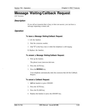 Page 996Section 700 - OperationChapter 5. DSLT Features
Message Waiting/Callback Request
(All Versions)
DescriptionIf you call an extension that is busy or does not answer, you can leave a
message requesting a return call.
Operation
To leave a Message Waiting/Callback Request:1. Lift the handset.
2.Dial the extension number.
3.Dial “2” at the busy tone or while the telephone is still ringing.
.4. Replace the handset.
To answer a Message Waiting/Callback Request:
1.Pick up the handset.The phone issues intercom...