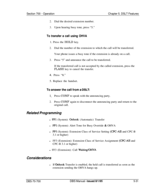 Page 998Section 700 - Operation
2.Dial the desired extension number.
3.Upon hearing busy tone, press “5.”
Chapter 5. DSLT Features
To transfer a call using OHVA1. Press the HOLD key.
2.Dial the number of the extension to which the call will be transferred.
Your phone issues a busy tone if the extension is already on a call.
3.Press “5” and announce the call to be transferred.
If the transferred call is not accepted by the called extension, press the
FLASH key to cancel the transfer.4. Press “8.”
5. Replace the...